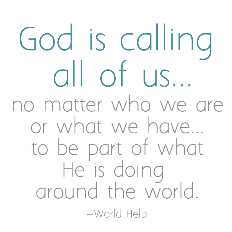 God is calling all of us-- no matter who we are or what we have-- to be part of what He's doing around the world." -- World Help  