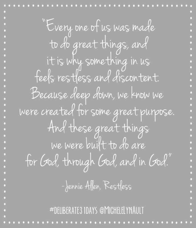 “Every one of us was made to do great things, and it is why something in us feels restless and discontent.  Because deep down, we know we  were created for some great purpose.  And these great things we were built to do are for God, through God, and in God.” --Jennie Allen, Restless